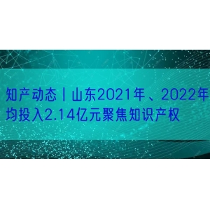 知产动态丨山东2021年、2022年均投入2.14亿元聚焦知识产权